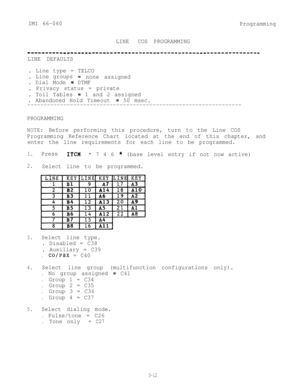 Page 48IMI 66-060
Programming
LINECOS PROGRAMMING
--------------------________II__________-------------------------
LINE DEFAULTS
. Line type = TELCO
. Line groups
= none assigned
. Dial Mode 
= DTMF
. Privacy status = private
. Toll Tables 
=1 and 2 assigned
. Abandoned Hold Timeout 
= 50 msec.
-----------------------------------------------------------------
PROGRAMMING
NOTE:Before performing this procedure, turn to the Line COS
Programming Reference Chart located at the end of this chapter, and
enter the...