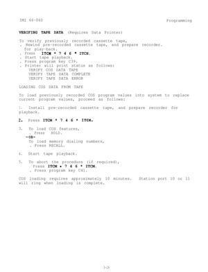 Page 62IMI 66-060
Programming
VEBIFIBG TAPE DATA (Requires Data Printer)
To verify previously recorded cassette tape,
. Rewind pre-recorded cassette tape, and prepare recorder.
for play-back.
. PressITCM * 7 4 6 * ITCH.
. Start tape playback.
. Press program key C39.
. Printer will print status as follows:
VERIFY COS DATA TAPE
VERIFY TAPE DATA COMPLETE
VERIFY TAPE DATA ERROR
LOADING COS DATA FROM TAPE
To load previously recorded COS program values into system to replace
current program values, proceed as...
