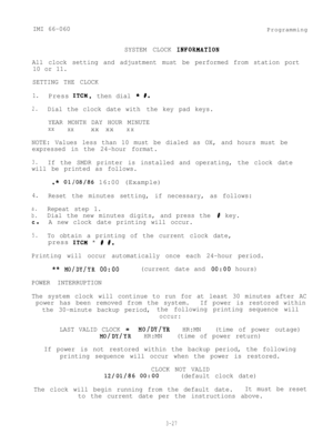 Page 63IMI 66-060
SYSTEM CLOCK 
INFORNATIONProgramming
All clock setting and adjustment must be performed from station port
10 or 11.
SETTING THE CLOCK
1.Press ITCM,then dial * #.
2.Dial the clock date with the key pad keys.
YEAR MONTH DAY HOUR MINUTE
xxxxxx xxxx
NOTE: Values less than 10 must be dialed as OX, and hours must be
expressed in the 24-hour format.
3.If the SMDR printer is installed and operating, the clock date
will be printed as follows.
.* 01/08/86 16:00 (Example)
4.Reset the minutes setting, if...