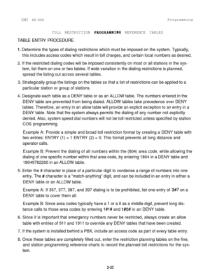 Page 69IMI 66-060ProgrammingTOLL RESTRICTION PBOGRAHHING REFERENCE TABLESTABLE ENTRY PROCEDURE
1. Determine the types of dialing restrictions which must be imposed on the system. Typically,
this includes access codes which result in toll charges, and certain local numbers as desired.
2. If the restricted dialing codes will be imposed consistently on most or all stations in the sys-
tem, list them on one or two tables. If wide variation in the dialing restrictions is planned,
spread the listing out across...