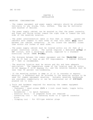 Page 8IMI 66-060
Installation
CHAPTER 2
INSTALLATION
MOUNTING CONSIDERATIONS
. The common equipment and power supply cabinets should be attached
vertically to any sturdy, flat, surface.They may be vertically
rack mounted if desired.
. The power supply cabinet can be mounted so that the power connector
and fuses are facing either toward the right side or toward the left
side of the mounting Location.
. The power interconnection cable is four feet in length.Locate the
cabinets with respect to each other so that...