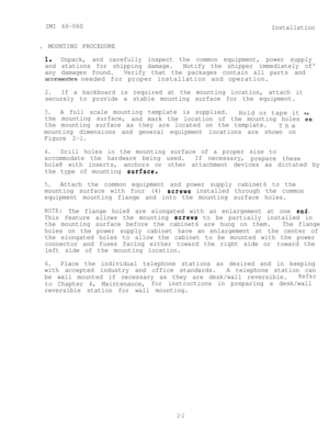 Page 9IMI 66-060Installation
.  MOUNTING  PROCEDURE
I.Unpack, and carefully inspect the common equipment, power supply
and stations for shipping damage.
any damages found. Notify the shipper immediately of
Verify  that the packages contain all parts  and
accessories needed for proper installation and operation.
2.If a backboard is required at the mounting location, attach it
securely to provide a stable mounting surface for the equipment.
3.A full scale mounting template is supplied.
the mounting surface,Hold...