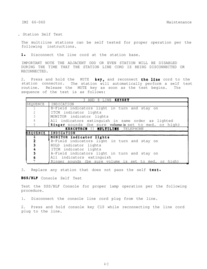 Page 84IMI 66-060Maintenance
. Station Self Test
The multiline stations can be self tested for proper operation per the
following instructions.
1.Disconnect the line cord at the station base.
IMPORTANT NOTE THE ADJACENT ODD OR EVEN STATION WILL BE DISABLED
DURING THE TIME THAT THE STATION LINE CORD IS BEING DISCONNECTED OR
RECONNECTED.
2.Press and hold theMUTEkey,and reconnect the.line cord to the
station connector.
The station will automatically perform a self test
routine.Release theMUTE key as soon as the...