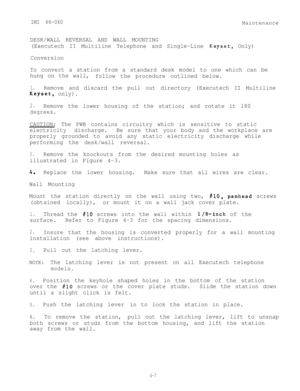 Page 88IMI 66-060Maintenance
DESK/WALL REVERSAL AND WALL MOUNTING
(Executech II Multiline Telephone and Single-Line 
Keyset, Only)
Conversion
To convert a station from a standard desk model to one which can be
hung on the wall,
follow the procedure outlined below.
1.Remove and discard the pull out directory (Executech II Multiline
Keyset, only).
2.Remove the lower housing of the station; and rotate it 180
degrees.
CAUTION: The PWB contains circuitry which is sensitive to static
electricity discharge.Be sure...