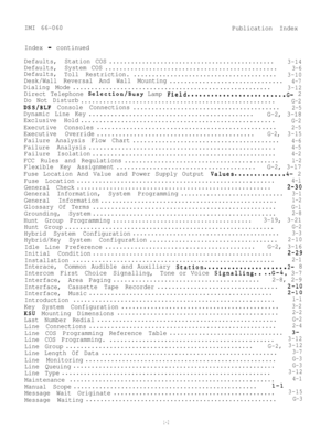 Page 95IMI 66-060
Publication Index
Index 
-continued
Defaults,Station COS.............................................
3-14
Defaults,System COS...............................................3-6
Defaults,
Toll Restriction........................................3-10
Desk/Wall Reversal And Wall Mounting...............................4-7
Dialing Mode......................................................3-12
Direct Telephone Selection/Busy Lamp Field.........................G- 2
Do Not Disturb...
