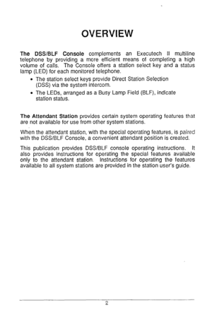Page 3The DSS/BLF Console complements an Executech II multiline 
telephone by providing a more efficient means of completing a high 
volume of calls. The Console offers a station select key and a status 
lamp (LED) for each monitored telephone. 
l The station select keys provide Direct Station Selection 
(DSS) via the system intercom. 
l The LEDs, arranged as a Busy Lamp Field (BLF), indicate 
station status. 
The Attendant Station provides certain system operating features that 
are not available for use from...