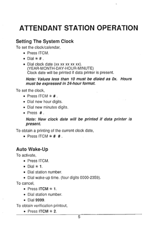 Page 6ATTENDANT STATION OPERATION 
Setting The System Clock 
To set the clock/calendar, 
l Press ITCM. 
0 Dial +++ # . 
l Dial clock date (xx xx xx xx xx). 
(YEAR-MONTH-DAY-HOUR-MINUTE) 
Clock date will be printed if data printer is present. 
Note: Values less than 10 must be dialed as Ox. Hours 
must be expressed in 24-hour format. 
To set the clock, 
l Press ITCM % # . 
l Dial new hour digits. 
0 Dial new minutes digits. 
0 Press # . 
Note: New clock date will be printed if data printer is 
present. 
To...