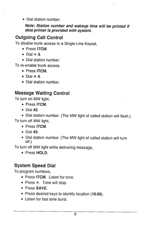 Page 7l Dial station number. 
Note: Station number and wakeup time will be printed if 
data printer is provided with system. 
Outgoing Call Control 
To disable trunk access to a Single-Line Keyset, 
l Press ITCM. 
l Dial ++ 3. 
l Dial station number. 
To re-enable trunk access, 
l Press ITCM. 
l Dial ++ 4. 
0 Dial station number. 
Message Waiting Control 
To turn on MW light, 
0 Press ITCM. 
l Dial 42. 
l Dial station number. (The MW light of called station will flash.) 
To turn off MW light, 
l Press ITCM. 
0...