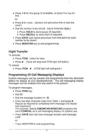 Page 8e Press 1-4 for line group (if available), or press line key for 
line. 
-or- 
l Press Cl for none. (System will pick prime line or last line 
used.) 
0 Dial the number to be stored. (Up to thirty-two digits.) 
l Press HOLD to store pause (if required). 
e Press RECALL to store flash (if required). 
e Press SAVE and repeat procedure from that point for each 
number to be stored. 
e Press MONITOR key to end programming. 
Night Transfer 
To activate, 
0 Press ITCM. Listen for tone. 
B Press # . (Tone will...