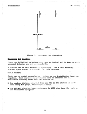 Page 20Installation 
19.25 INCHES 
hNElEr----i 
o- 
I 
-a- 
l 
Figure  1. 
KSU Mounting 
W&&Wi%&&&Qtina  Place  the  individual  telephone  stations  as accepted  industry  and office  standards. 
. 
IMI  66-031  ; 
_ 
Dimensions 
desired  and  in keeping  with 
A station  can  be wall  mounted  if necessary.  Use  a wall  mounting 
bracket  (part number  701032-056)  for this  purpose. 
CABLE  ROUTING 
Cable  may  be  routed  concealed  or  visible  as  the  installation  location  requires.  Good  engineering...