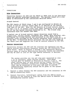 Page 21s Installation IMI 66-031 
’ L 
f- 
CONNECTIONS 
Connection between the KSU and the TELCO or PABX line is via four-wire 
cable and modular plug/jack connection. The maximum length of a line 
c 
cable is determined by the limitations detailed above. 
A-Lead Control 
The KSU inputs of TELCO lines 
7 and 8 are configured to detect an 
A-lead (A and Al) control signal when it is applied at the modular 
line jack of the KSU. When the KSU detects an A-lead control signal 
on line 
7 or 8, it causes a busy line...