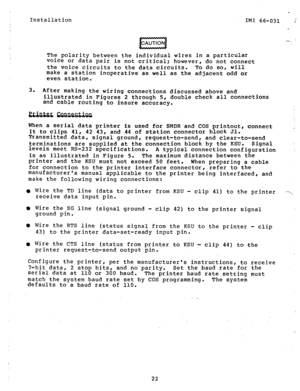 Page 22Installation 
_ 
IMI 66-031 
The polarity between the individual wires in a particular 
voice or data pair is not critical; however, do not connect 
the voice circuits to the data circuits: To do SOI will 
make a station inoperative as well as the adjacent odd or 
even station. 
3. 
After making the wiring connections discussed above and 
illustrated in Figures 2 through 5, double check all connections 
and cable routing to insure accuracy. 
When a serial data printer is used for SMDR and COS printout,...