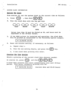 Page 32Installation 
IMI 66-031 ; 
SYSTEM CLOCK INFORMATION 
2 
sisidaaaa 
From station 10, 
set the system clock to the current time.as follows: 
1. Press 
0 ITCM 
, then dial 
2. Dial the clock date with the key pad keys 
00 00 00 0000 YEAR 
MONTH DAY HOUR MINUTE 
NOTE 
Values less than 10 must be dialed as OX, and hours must be 
expressed in the 240hour format. 
3. If the SMDR printer is installed and operating, the clock date 
will be printed as illustrated in the following typical example. 
** 01/08/86...