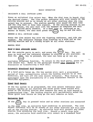 Page 35Operation 
BASIC OPERATION IMI 66-031. . 
ORIGINATE A CALL (OUTSIDE LINE) 
Press an unlighted line select key. When the dial tone is heard, dial 
the desired number. The line select indicator will wink Slowly at the 
calling station and be on steady at all other stations when the line 
select key is pressed. The station speaker will sound the dial tone 
and the ring back or busv tone sicrnals. If the calling station is not 
a speakerphone, the user-must lifi the handset to compiete the call 
when the...