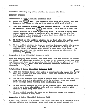 Page 36_ 
Operation IMI 66-031 
: 
.- condition allowing any other station to access the line. 
2. 
3. 
4. Press the 
ITCM 
SJ key. The intercom dial tone will sound, and the 
intercom in lcator of the calling station will wink slowlY. 
Dial the intercom number of the desired station. If the handset 
is off-hook, press the 
0 ITCM key again. This action places the 
called station in a tone signalling mode. A double ringing tone 
burst, repeated every 4 seconds, will be heard at the station 
being called. Two...