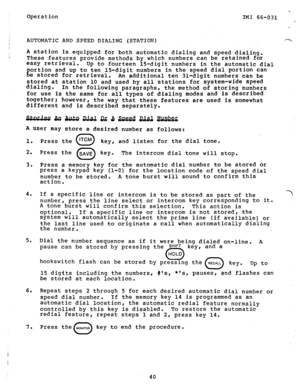 Page 41Operation 
_ 
IMI 66-031 : 
AUTOMATIC AND SPEED DIALING (STATION) ./T 
A station is equipped for both automatic dialing and speed dialing. i These features provide methods by which numbers can be retained for 
easy retrieval. 
Up to fourteen 150digit numbers in the automatic dial 
g ortion and up to ten 15-digit numbers in the speed dial portion can 
e stored for retrieval. 
An additional ten 310digit numbers can be 
stored at station 10 and used by all stations for system-wide speed 
dialing. 
In the...