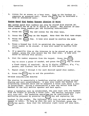 Page 43Operation 
IMI 66-031 
2. 
Listen for an answer or a busy tone. 
complete an answered call. 
Press the 
busy or unanswered call. Pick up the handset to 
.. , 
0 MON,TOR 
key to terminate a 
The system speed dial numbers can only be stored from 
station 100 
These 
numbers can be up to 31 digits in length. 
The station 10 user 
can program these numbers per the following instructions: 
1. 
2. 
3. Press the 
0 I1 CM 
key and listen for the dial tone. 
Press the 
0 *f$ key on the keypad. Note that the dial...