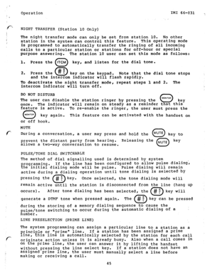 Page 46Operation IMI 66-031 ., 
_ : 
NIGHT TRANSFER (Station 10 Only) 
The night transfer mode can only be set from station 10. 
No other 
station in the system can control this feature. This operating mode 
is programmed to automatically transfer the ringing of all incoming 
calls to a particular station or stations for off-hour or special 
purpose answering. 
1. Press the 
c 
ITCM 
The station 10 user can set this mode as follows: 
key, and listen for the dial tone. 
key on the keypad. Note that the dial tone...