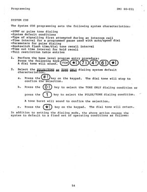 Page 55Programming 
IMI 66-031 
SYSTEM COS 
The System COS programming sets the following system characteristics: 
-DTMF or pulse tone dialing 
-System default conditions 
-Type of signalling first attempted during an intercom call 
-Time interval for a programmed pause used with auto/speed dial 
-Parame.ters for pulse dialing 
-Hookswitch flash time/dial tone recall interval 
-Time out time interval for hold recall 
-Toll restriction table entries 
1. 
Perform the base level program entry procedure: 
Press the...