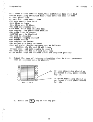 Page 56Programming IMI  66-031 ’ 
-All  lines  either  DTMF  or  Pulse/Tone  switchable  (per step  2b.) 
-Voice  signalling  attempted  first when  intercom call  is made 
-1 sec.  pause  time  -2  sec. dial  tone  recall  time 
-30  sec.  recall  from hold 
-All  lines  private 
-All  lines  are CO  lines 
-No  toll  restriction  set  -300  msec.  held call  abandon  time -No  ringing  line preference  enabled 
-No prime  line  is chosen  -DSS/BLF  port  is disabled 
-PA port  is disabled 
-No  delayed...