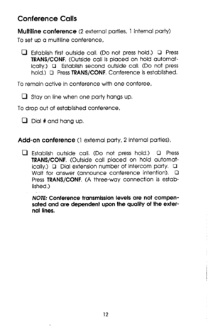 Page 12Conference Calls 
Multiline conference (2 external parties, 1 internal party) 
To set up a multiline conference, 
0 Establish first outside call. (Do not press hold.) 0 Press 
TRANS/CONF. (Outside call is placed on hold automat- 
ically.) 0 Establish second outside call, (Do not press 
hold.) 0 Press 
TRANS/CONF. Conference is established. 
To remain active in conference with one conferee, 
0 Stay on line when one party hangs up. 
To drop out of established conference, 
0 Dial # and hang up. 
Add-on...