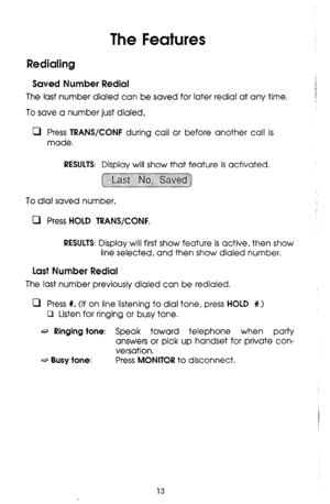 Page 13The Features 
Redialing 
Saved Number Redial 
The last number dialed can be saved for later redial at any time. 
To save a number just dialed, 
0 Press TRANS/CONF during call or before another call is 
made. 
RESULTS: Display will show that feature is activated. 
To dial saved number, 
m Press 
HOLD TRANS/CONF. 
RESULTS: 
Display will first show feature is active, then show 
line selected, and then show dialed number. 
Last Number Redial 
The last number previously dialed can be redialed. 
0 Press %. (If...