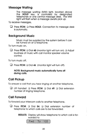 Page 20Message Waiting 
The message waiting (MW) light, located above 
the HOLD key, is controlled by designated 
telephones or one central message desk. The MW 
light will flash when a message awaits pick up. 
To receive messages, 
0 Press KM. 0 Press HOLD. Connection to message desk 
is automatic, 
Background Music 
Music must be supplied by the system before it can 
be turned on at a telephone. 
To turn music on, 
0 Press ITCM. 0 Dial 45 (monitor light will turn on>. 0 Adjust 
loudness of music with call...