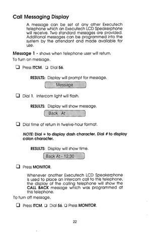 Page 22Call Messaging Display 
A message can be set at any other Executech 
telephone which an Executech LCD Speakerphone 
will receive. Two standard messages are provided. 
Additional messages can be programmed into the 
system by the attendant and made available for 
use. 
Message 1 - shows when telephone user will return. 
To turn on message, 
0 
0 
0 
0 Press ITCM. Cl Dial 56. 
RESULTS: Display will prompt for message. 
Dial 1. Intercom light will flash. 
RESULTS: Display will show message. 
~~~~~~~~...