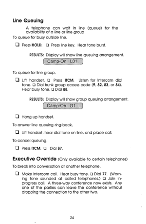 Page 24Line Queuing 
A telephone can wait in line (queue) for the 
availability of a line or line group 
To queue for busy outside line, 
0 Press HOLD. 0 Press line key. Hear tone burst. 
RESULTS: Display will show line queuing arrangement. 
~ 
To queue for line group, 
0 Lift handset. 0 Press ITCM. Listen for intercom dial 
tone. Cl Dial trunk group access code (9, 82, 83, or 84). 
Hear busy tone. R Dial 88. 
RESULTS: Display will show group queuing arrangement. 
~~~~~~~~~~~~ 
. . . . . . . . . . . . . . . . ....