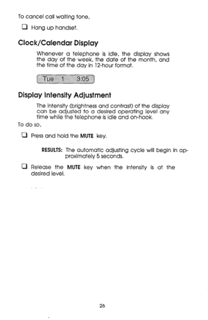 Page 26To cancel call waiting tone, 
0 Hang up handset. 
Clock/Calendar Display 
Whenever a telephone is idle, the display shows 
the day of the week, the date of the month, and 
the time of the day in 12-hour format. 
. .._..............._..,....., ._.............. (, . . . ., .,.,., 
~ 
.:: ::::: ~:.:.:.:.):.:.:.:.:.:.:.:.:.?:.:.:.:.:.:.:.:.:.:.:,~~:.:.:.:.:.:.:.:.:.:.:.:.~:.:.:,~~ 
Display Intensity Adjustment 
The intensity (brightness and contrast) of the display 
can be adjusted to a desired operating...