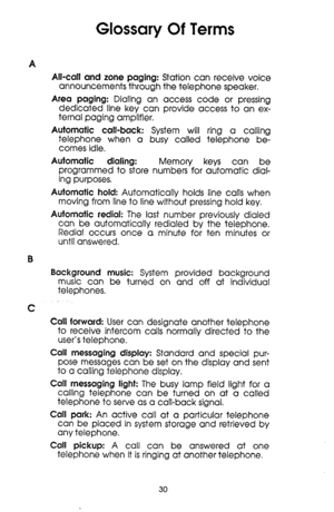 Page 30Glossary Of Terms 
A 
All-call and zone paging: Station can receive voice 
announcements through the telephone speaker. 
Area paging: Dialing an access code or pressing 
dedicated line key can provide access to an ex- 
ternal paging amplifier. 
Automatic call-back: System will ring a calling 
telephone when a busy called telephone be- 
comes idle. 
Automatic dialing: 
Memory keys can be 
programmed to store numbers for automatic dial- 
ing purposes. 
Automatic hold: Automatically holds line calls when...