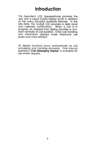Page 5Introduction 
This Executech LCD Speakerphone provides the 
user with a Liquid Crystal Display (LCD) in addition 
to the many standard available features. In the 
idle state, this l&digit LCD provides a desk clock 
and calendar combination, When a call is in 
progress, an elapsed time display provides a con- 
stant reminder of call duration. Other call handling 
and information displays make telephone use 
easier and more efficient. 
All display functions occur automatically as call 
processing and...