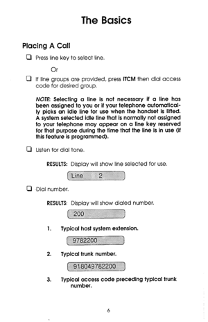 Page 6The Basics 
Placing A Call 
0 Press line key to select line. 
Or 
0 If line groups are provided, press ITCM then dial access 
code for desired group. 
NOTE Selecting a line is not necessary if a line has 
been assigned to you or if your telephone automatical- 
ly picks an idle line for use when the handset is lifted. 
A system selected idle line that is normally not assigned 
to your telephone may appear on a line key reserved 
for that purpose during the time that the line is in use (if 
this feature is...