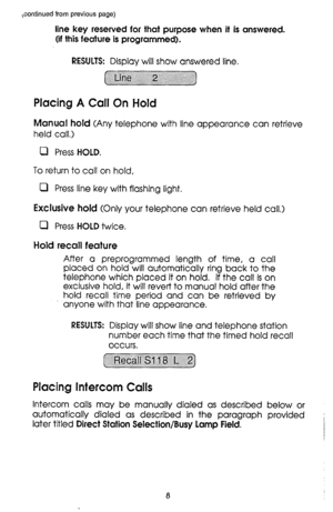 Page 8,continued from previous page) 
line key reserved for that purpose when it is answered. 
(if this feature is programmed). 
RESULTS: Display will show answered line, 
Placing A Call On Hold 
Marauca~ hold (Any telephone with line appearance can retrieve 
held call.) 
0 Press HOLD. 
To return to call on hold, 
0 Press line key with flashing light. 
Exclusive 
hold (Only your telephone can retrieve held call.) 
0 Press HOLD twice. 
Hold recall feature 
After a preprogrammed length of time, a call 
placed on...