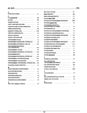 Page 381Mf
 66-031
Index
0
OVERLOAD PAIRING
 ..................
4-2
PPA CONNECTlON

...................
24
PAPORT

.......................
3-6
PAIRED STATIONS
 ...................
4-2
PARTY LINES AND COIN LINES

...........
l-l
POWER FAILURE STATION CONNECTION
 .....
2-3
PRIME LINE/INTERCOM

...............
3-6
PRlNTOUT.TYPlCALCOS

...............
3-10
PRINTOUT, SMDR AND COS
 .............
3-8
PRIVACY RELEASE

..................
3-7
PRIVACY STATUS OF LINE

.............
3-5
PROGRAMMED PAUSE

..................