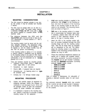 Page 5IMI 66-031installation
CHAPTER 2
INSTALLATION
MOUNTING 
CONSIDERATIONS
l
The KSU should be attached vertically to any stur-
dy, flat, surface. It may be vertically rack mounted
if desired.

l
The KSU must be located within six (6) feet of a
proper electrical outlet. The power supply requires
a dedicated 
117VAC  .15 AMP circuit, with a third-
wire ground, supplied to a standard (NEMA 
515R)
electrical outlet.
 l 
The distance between the KSU and the
TELCO/PBX  jacks must be 25 feet or less as per
FCC...