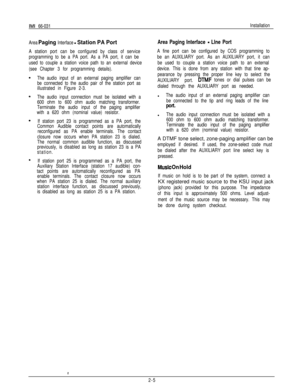 Page 9IMI 66-031Installation
Area 
Paging Interface - Station PA Port
A station port can be configured by class of service
programming to be a PA port. As a PA port, it can be
used to couple a station voice path to an external device
(see Chapter 3 for programming details).
The audio input of an external paging amplifier can
be connected to the audio pair of the station port as
illustrated in Figure 2-3.
The audio input connection must be isolated with a
600 ohm to 600 ohm audio matching transformer.
Terminate...