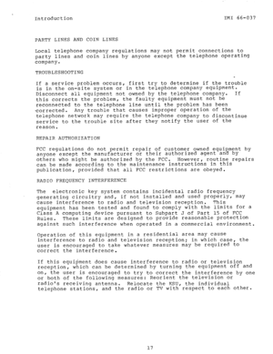 Page 19Introduction IMI 66-037 
PARTY LINES AND COIN LINES 
Local telephone company regulations may not permit connections to 
party lines and coin lines by anyone except the telephone operating 
company. 
TROUBLESHOOTING 
If a service problem occurs, first try to determine if the trouble 
is in the on-site system or in the telephone company equipment. 
Disconnect all equipment not owned by the telephone company. If 
this corrects the problem, the faulty equipment must not be 
reconnected to the telephone line...