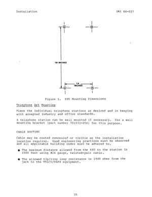 Page 22Installation IMI 66-037 
10 INCHES 
I I 
Figure 1. KSU Mounting Dimensions 
Tele&?h,o_n$ ge;t, Mount b-q 
i‘i * i .ti-i - -i - 
Place the individual telephone stations as desired and in keeping 
with accepted industry and office standards. 
A telephone station can be wall mounted if necessary. Use a wall 
mounting bracket (part number 701032-056) for this 
purpose. 
CABLE ROUTING 
Cable may be routed concealed or visible as the installation 
location requires. Good engineering practices must be observed...