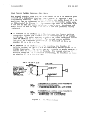 Page 29Installation 
IMI 66-037 
&$ial. &g$.s,z $&& Ad.d.r.es.s+. .&-es Em& 
-cc--- 
@% ~QG& &&&QQ QQJ&, can be programmed to he a PA station port 
instead of a telephone station (see Chapter 4, 
programming details). 
When this is done, Section 2 for 
the audio input of a PA 
amplifier can be connected to this station connection audio pair 
as illustrated in Figure 5. 
The connection must be isolated with 
a 600 ohm to 600 ohm audio matching transformer. 
Terminate the 
audio input of the PA amplifier with a...