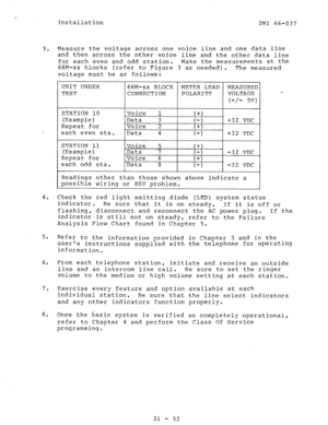 Page 33Installation 
IMI 66-037 
3. Measure the voltage across one voice line and one data line 
and then across the other voice line and the other data line 
for each even and odd station. Make the measurements at the 
66M-xx blocks (refer to Figure 3 as needed). 
The measured 
voltage must be as follows: 
. 
v 
each even sta. 
each odd sta. 
I I I 
Readings other than those shown above indicate a 
possible wiring or KSU problem. 
4. Check the red light emitting diode (LED) system status 
indicator. 
Be sure...