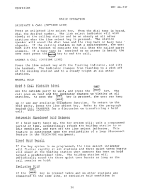 Page 35Operation 
BASIC OPERATION IMI 66-037 
ORIGINATE A CALL (OUTSIDE LINE) 
Press an unlighted line select key. 
When the dial tone is heard, 
dial the desired number. The line select indicator will wink 
slowly at the calling station and be on steady at all other 
stations when the line select key is pressed. The station 
speaker will sound the dial tone and the ring back or busy tone - 
signals. If the calling station is not a speakerphone, the user 
must lift the handset to complete the call when the...