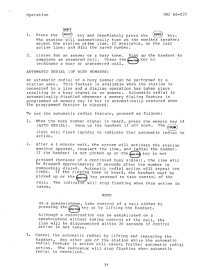 Page 40Operation IMI 66-037 
SHIFT 
1. 
Press the 
cl HOLD key and immediately press the 
0 SAVE key. 
The station will automatically turn on the monitor speaker; 
select the station prime line, if availahle, or the last 
active line: and dial the saved number. 
2. Listen for an answer or a busy tone. Pick up the handset to 
complete an answered call. Press the ONlTO key to 
e - 
terminate a busy or unanswered call. 
AUTOMATIC REDIAL (OF BUSY NUMBERS) 
An automatic redial of a busy number can be performed by a...