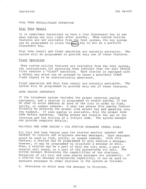 Page 44Operation IF!1 66-037 
DIAL TONE RECALL/FLASH OPERATION 
It is sometimes convenient to have a line disconnect key to use 
when making one call right after another. When custom calling 
features are not available from the host system, the key system 
can be programmed to allow the aECALL key to act as a positive 
disconnect key. 
0 
Dial tone recall and flash operation are mutually exclusive. The 
system will be programmed to provide only one of these features. 
Flash gpe.ration 
----i- - - - - i- - i...