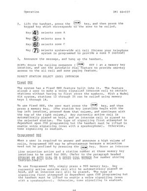 Page 45Operation 
IMI 66-037 
2 Lift the handset, press the 
0 
ITCM 
. . key I and then press the 
keypad key which corresponds to the zone to be called. 
Key @JJ) selects zone A 
selects zone B 
selects zone C 
Key R 
69 selects system-wide all call (Unless your telephone 
system is programmed to provide a zone D instead) 
3: Announce the message, 
and hang up the handset. 
HINT: Store the calling sequence ( lTCM 
a KEY ) at a memory key 
location, 
and use the automatic dial feature to provide one-key...