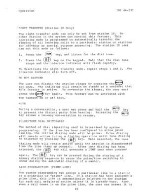 Page 46Operation IMI 66-037 
NIGHT TRAFJSFER (Station 10 Only) 
The night transfer mode can only be set from station 10. No 
other station in the system can control this feature. This 
operating mode is programmed to automatically transfer the 
ringing of all incoming calls to a particular station or stations 
for off-hour or special purpose answering. The station 10 user 
can set this mode as follows: 
1. Press the 
c> 
ITCM 
key, and listen for the dial tone. 
3 