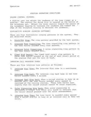 Page 49Operation IMI 66-037 
STATION OPERATING CONDITIONS 
VOLUME CONTROL (RINGER) 
A station user can adjust the loudness of the tone ringer at a 
station. The control for doing this is located on the bottom of 
the telephone set. Adjust the lever control toward the center of 
the telephone housing to increase the loudness and toward the - 
edge of the telephone housing to decrease the loudness. 
DISTINCTIVE RINGING (RINGING PATTERNS) 
There are four distinctive ringing patterns in the system. They 
are...