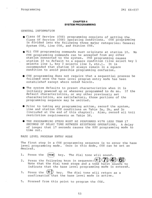 Page 53Programming IF41 66-037 
CHAPTER 4 
SYSTEM PROGRAMMING 
GENERAL INFORMATION 
0 
l 
Y 
0 
0 
0 
0 
Class Of Service (COS) programming consists of setting the 
Class Of Service (COS) operating conditions. COS programming 
is divided into the following three major categories: General 
System COS, Line COS, and Station COS. 
A11 COS programming commands must originate at station 10. No 
COS programming commands can be accepted from any other 
station connected to the system. 
COS programming causes 
station...