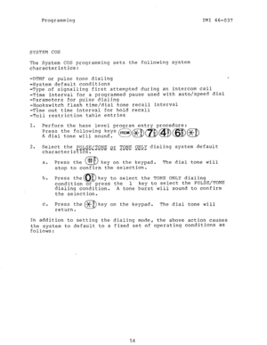 Page 54Programming 
IMI 66-037 
SYSTEM COS 
The System COS programming sets the following system 
characteristics: 
-DTMF or pulse tone dialing 
-System default conditions 
-Type of signalling first attempted during an intercom call 
-Time interval for a programmed pause used with auto/speed dial 
-Parameters for pulse dialing 
-Hookswitch flash time/dial tone recall interval 
-Time out time interval for hold recall 
-Toll restriction table entries 
1. Perform the base level program entry procedure: 
Press the...