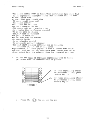 Page 55Programming IMI 66-037 
-All lines either DTMF or Pulse/Tone switchable (per step 2b.) 
-Voice signalling attempted first when intercom call is made 
-1 sec. pause time 
-2 sec. dial tone recall time 
-30 sec. recall from hold 
-All lines private 
-All lines are CO lines 
-No toll restriction set 
-300 msec. 
held call abandon time 
-No ringing line preference enabled 
-No prime line is chosen 
-DSS/BLF port is disabled 
-PA port is disabled 
-No delayed ringing enabled 
-No access denied 
-No...